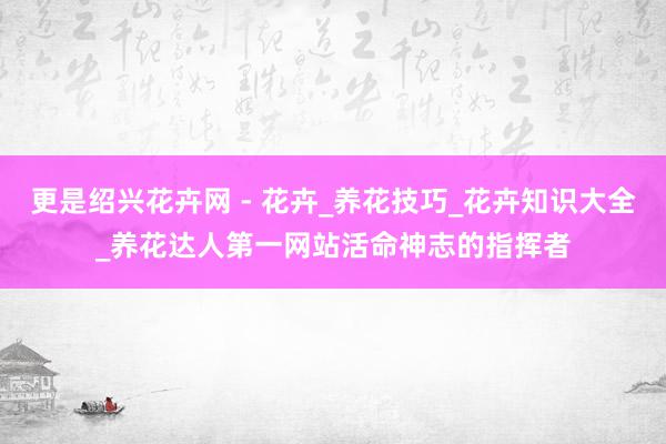 更是绍兴花卉网 - 花卉_养花技巧_花卉知识大全_养花达人第一网站活命神志的指挥者