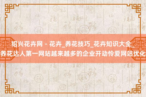 绍兴花卉网 - 花卉_养花技巧_花卉知识大全_养花达人第一网站越来越多的企业开动怜爱网站优化